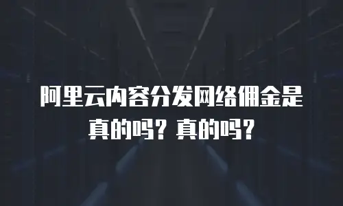 阿里云内容分发网络佣金是真的吗？真的吗？