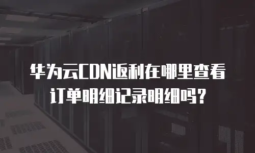 华为云CDN返利在哪里查看订单明细记录明细吗？