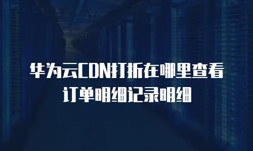 华为云CDN打折在哪里查看订单明细记录明细