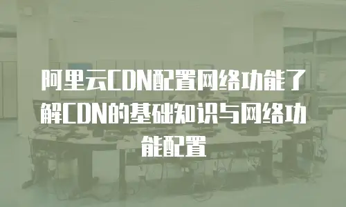  阿里云CDN配置网络功能了解CDN的基础知识与网络功能配置