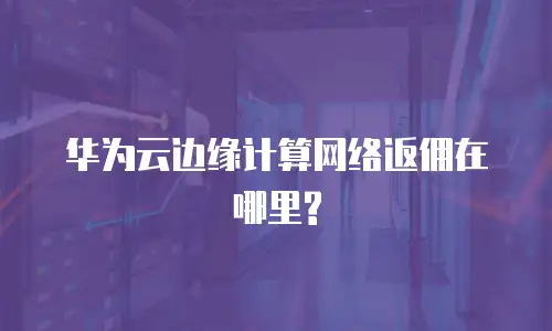 华为云边缘计算网络返佣在哪里?