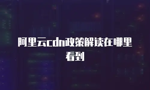 阿里云cdn政策解读在哪里看到