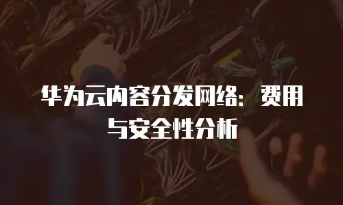 华为云内容分发网络：费用与安全性分析