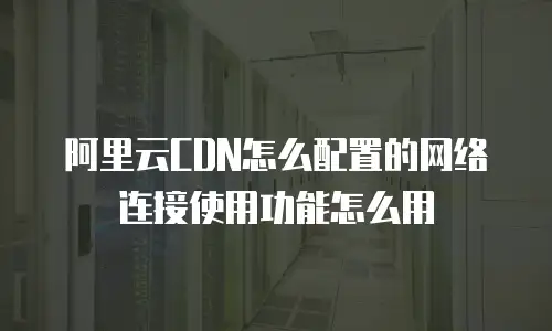 阿里云CDN怎么配置的网络连接使用功能怎么用