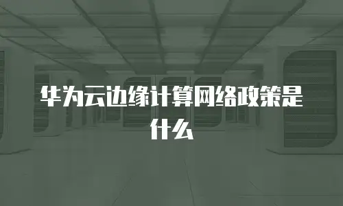 华为云边缘计算网络政策是什么
