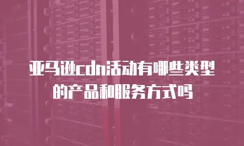 亚马逊cdn活动有哪些类型的产品和服务方式吗