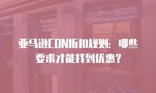 亚马逊CDN折扣规则：哪些要求才能找到优惠？