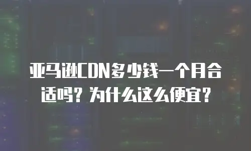 亚马逊CDN多少钱一个月合适吗？为什么这么便宜？