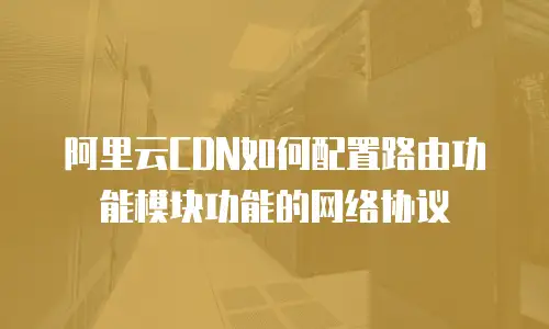 阿里云CDN如何配置路由功能模块功能的网络协议
