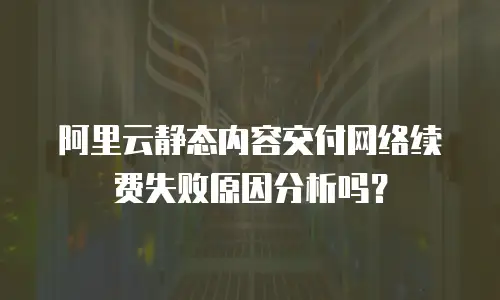 阿里云静态内容交付网络续费失败原因分析吗？