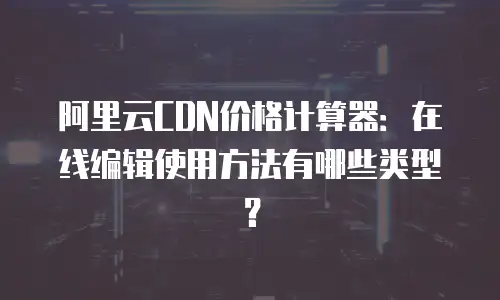 阿里云CDN价格计算器：在线编辑使用方法有哪些类型？