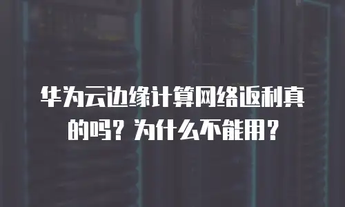 华为云边缘计算网络返利真的吗？为什么不能用？