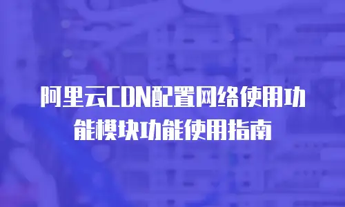 阿里云CDN配置网络使用功能模块功能使用指南
