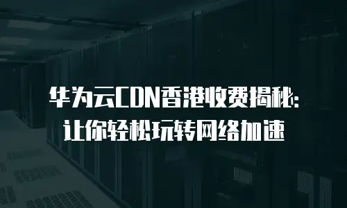 华为云CDN香港收费揭秘：让你轻松玩转网络加速