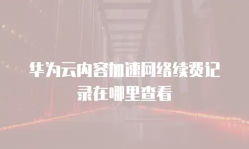 华为云内容加速网络续费记录在哪里查看