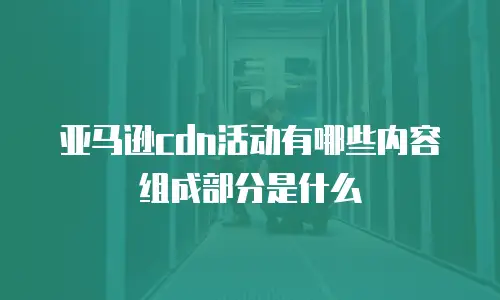 亚马逊cdn活动有哪些内容组成部分是什么