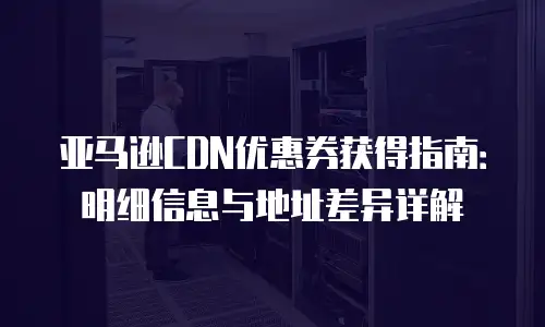 亚马逊CDN优惠券获得指南：明细信息与地址差异详解