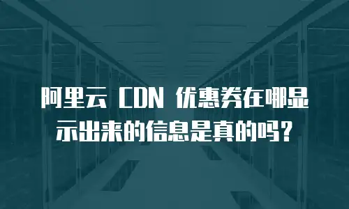 阿里云 CDN 优惠券在哪显示出来的信息是真的吗？