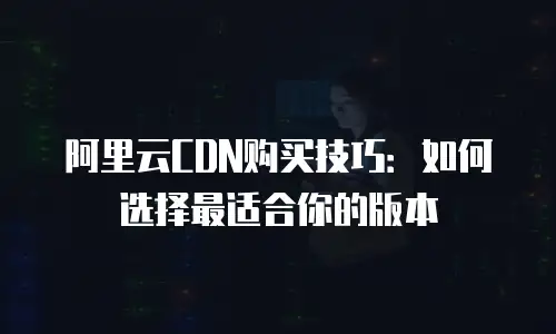 阿里云CDN购买技巧：如何选择最适合你的版本