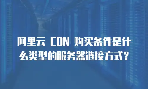 阿里云 CDN 购买条件是什么类型的服务器链接方式？