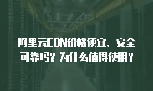 阿里云CDN价格便宜、安全可靠吗？为什么值得使用？