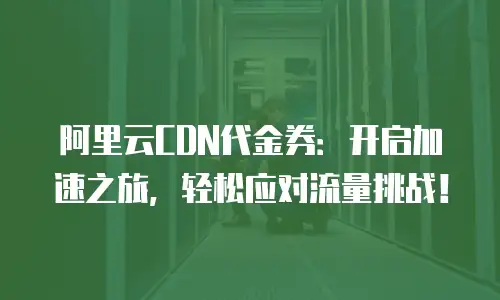 阿里云CDN代金券：开启加速之旅，轻松应对流量挑战！