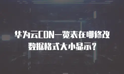 华为云CDN一览表在哪修改数据格式大小显示？