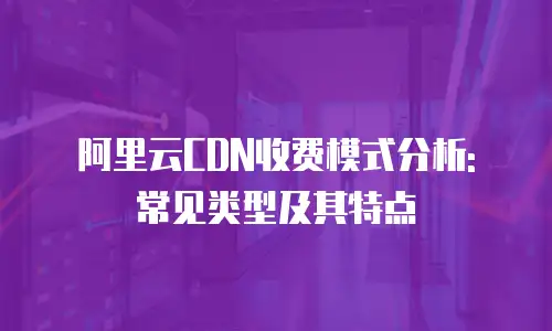 阿里云CDN收费模式分析: 常见类型及其特点