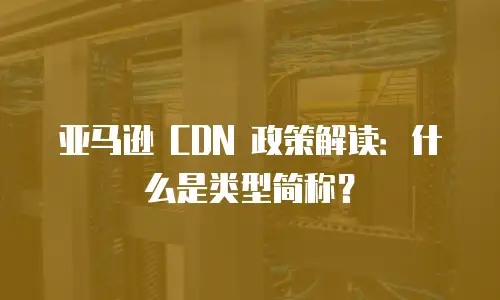亚马逊 CDN 政策解读：什么是类型简称？