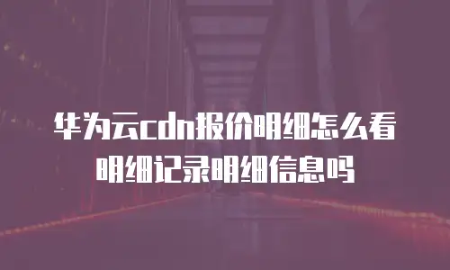 华为云cdn报价明细怎么看明细记录明细信息吗