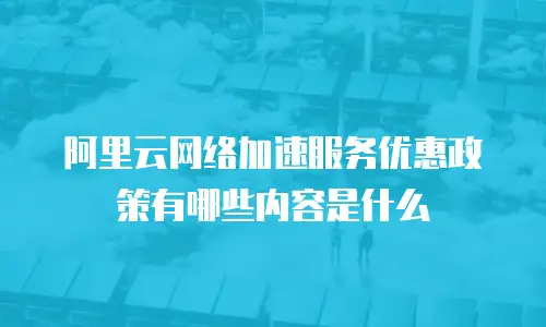 阿里云网络加速服务优惠政策有哪些内容是什么