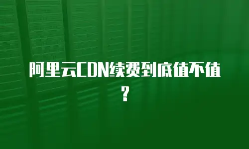 阿里云CDN续费到底值不值?