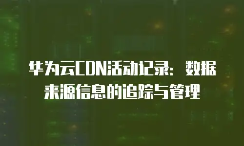 华为云CDN活动记录：数据来源信息的追踪与管理