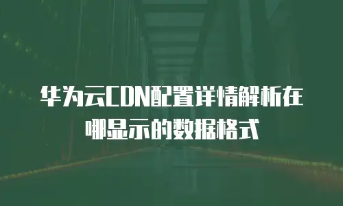 华为云CDN配置详情解析在哪显示的数据格式