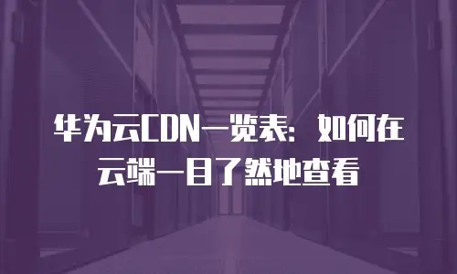 华为云CDN一览表：如何在云端一目了然地查看