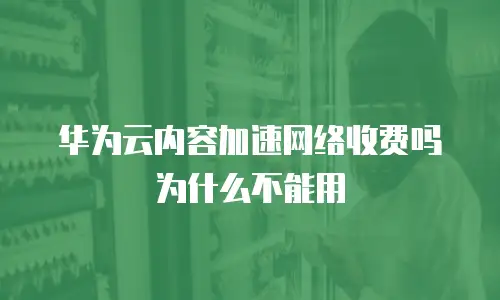 华为云内容加速网络收费吗为什么不能用