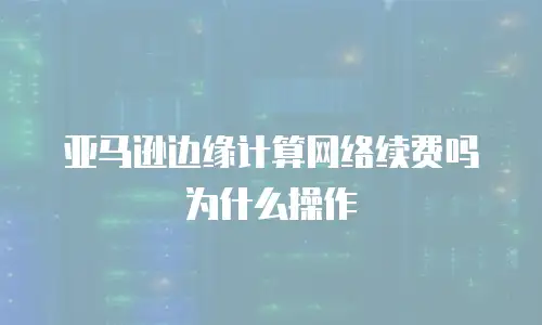 亚马逊边缘计算网络续费吗为什么操作