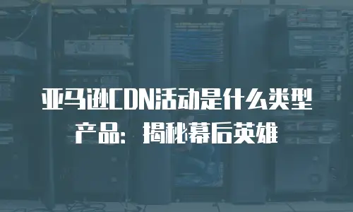 亚马逊CDN活动是什么类型产品：揭秘幕后英雄