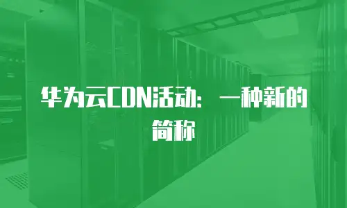 华为云CDN活动：一种新的简称