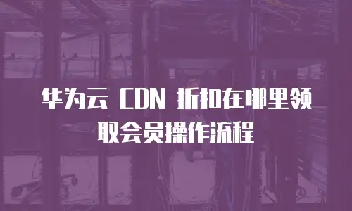 华为云 CDN 折扣在哪里领取会员操作流程