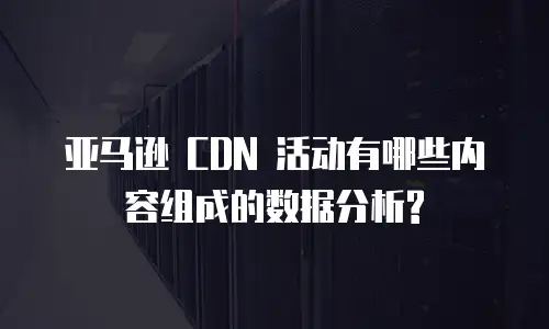 亚马逊 CDN 活动有哪些内容组成的数据分析?