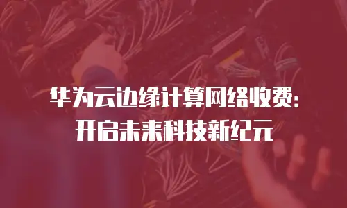 华为云边缘计算网络收费：开启未来科技新纪元