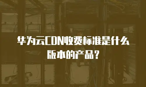 华为云CDN收费标准是什么版本的产品？