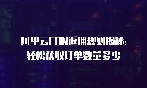 阿里云CDN返佣规则揭秘：轻松获取订单数量多少