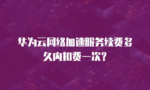 华为云网络加速服务续费多久内扣费一次？