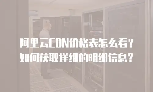 阿里云CDN价格表怎么看？如何获取详细的明细信息？