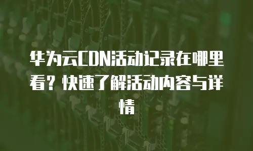 华为云CDN活动记录在哪里看？快速了解活动内容与详情
