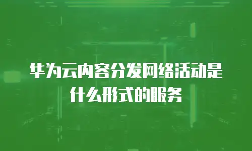 华为云内容分发网络活动是什么形式的服务