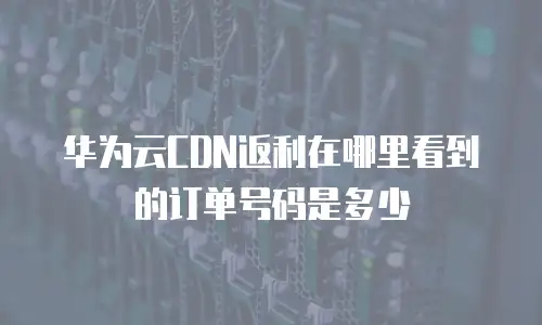华为云CDN返利在哪里看到的订单号码是多少