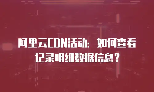 阿里云CDN活动：如何查看记录明细数据信息？